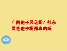 广西孢子灵芝粉？敖东灵芝孢子粉是真的吗
