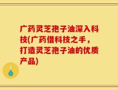 广药灵芝孢子油深入科技(广药借科技之手，打造灵芝孢子油的优质产品)