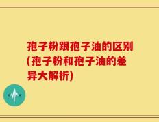 孢子粉跟孢子油的区别(孢子粉和孢子油的差异大解析)