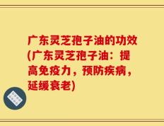 广东灵芝孢子油的功效(广东灵芝孢子油：提高免疫力，预防疾病，延缓衰老)