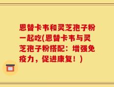 恩替卡韦和灵芝孢子粉一起吃(恩替卡韦与灵芝孢子粉搭配：增强免疫力，促进康复！)