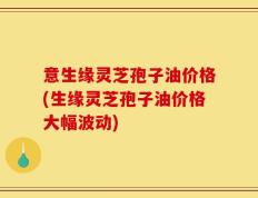 意生缘灵芝孢子油价格(生缘灵芝孢子油价格大幅波动)