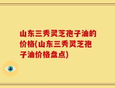 山东三秀灵芝孢子油的价格(山东三秀灵芝孢子油价格盘点)