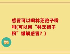 感冒可以喝林芝孢子粉吗(可以用“林芝孢子粉”缓解感冒？)