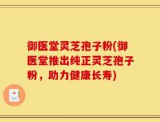 御医堂灵芝孢子粉(御医堂推出纯正灵芝孢子粉，助力健康长寿)