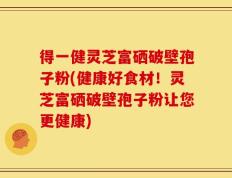 得一健灵芝富硒破壁孢子粉(健康好食材！灵芝富硒破壁孢子粉让您更健康)