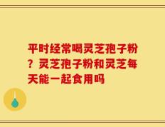 平时经常喝灵芝孢子粉？灵芝孢子粉和灵芝每天能一起食用吗