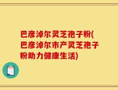 巴彦淖尔灵芝孢子粉(巴彦淖尔市产灵芝孢子粉助力健康生活)