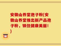 安徽山养堂孢子粉(安徽山养堂推出新产品孢子粉，锁住健康美丽！)