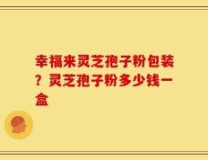 幸福来灵芝孢子粉包装？灵芝孢子粉多少钱一盒