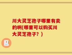 川大灵芝孢子哪里有卖的啊(哪里可以购买川大灵芝孢子？)
