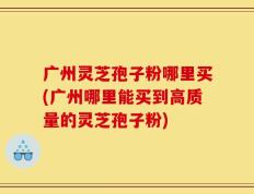 广州灵芝孢子粉哪里买(广州哪里能买到高质量的灵芝孢子粉)