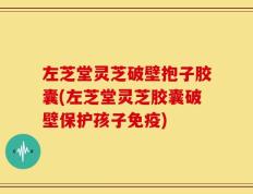 左芝堂灵芝破壁抱子胶囊(左芝堂灵芝胶囊破壁保护孩子免疫)
