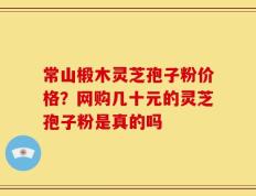 常山椴木灵芝孢子粉价格？网购几十元的灵芝孢子粉是真的吗