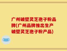 广州破壁灵芝孢子粉品牌(广州品牌推出生产破壁灵芝孢子粉产品)