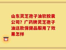 山东灵芝孢子油软胶囊公司？广药牌灵芝孢子油这款保健品服用了效果怎样
