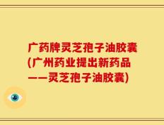 广药牌灵芝孢子油胶囊(广州药业提出新药品——灵芝孢子油胶囊)