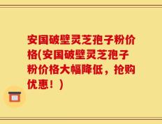 安国破壁灵芝孢子粉价格(安国破壁灵芝孢子粉价格大幅降低，抢购优惠！)