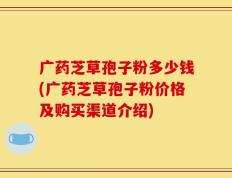 广药芝草孢子粉多少钱(广药芝草孢子粉价格及购买渠道介绍)
