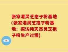 张家港灵芝孢子粉基地(张家港灵芝孢子粉基地：探访纯天然灵芝孢子粉生产过程)