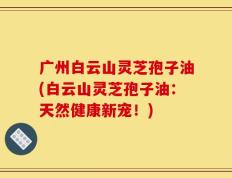 广州白云山灵芝孢子油(白云山灵芝孢子油：天然健康新宠！)