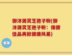 御沣源灵芝孢子粉(御沣源灵芝孢子粉：保健佳品再掀健康风暴)