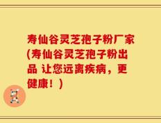寿仙谷灵芝孢子粉厂家(寿仙谷灵芝孢子粉出品 让您远离疾病，更健康！)