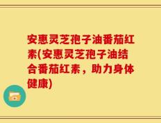 安惠灵芝孢子油番茄红素(安惠灵芝孢子油结合番茄红素，助力身体健康)