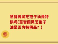 慧智园灵芝孢子油是特供吗(慧智园灵芝孢子油是否为特供品？)