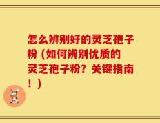 怎么辨别好的灵芝孢子粉 (如何辨别优质的灵芝孢子粉？关键指南！)