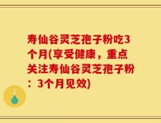 寿仙谷灵芝孢子粉吃3个月(享受健康，重点关注寿仙谷灵芝孢子粉：3个月见效)