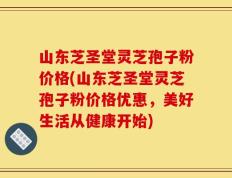 山东芝圣堂灵芝孢子粉价格(山东芝圣堂灵芝孢子粉价格优惠，美好生活从健康开始)