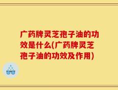 广药牌灵芝孢子油的功效是什么(广药牌灵芝孢子油的功效及作用)