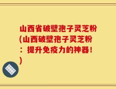 山西省破壁孢子灵芝粉(山西破壁孢子灵芝粉：提升免疫力的神器！)