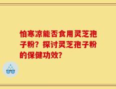 怕寒凉能否食用灵芝孢子粉？探讨灵芝孢子粉的保健功效？