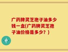 广药牌灵芝孢子油多少钱一盒(广药牌灵芝孢子油价格是多少？)