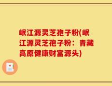 岷江源灵芝孢子粉(岷江源灵芝孢子粉：青藏高原健康财富源头)