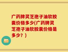广药牌灵芝孢子油软胶囊价格多少(广药牌灵芝孢子油软胶囊价格是多少？)