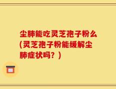 尘肺能吃灵芝孢子粉么(灵芝孢子粉能缓解尘肺症状吗？)
