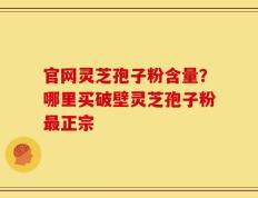官网灵芝孢子粉含量？哪里买破壁灵芝孢子粉最正宗