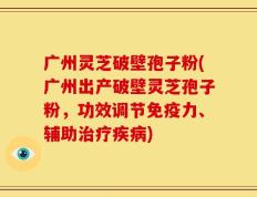 广州灵芝破壁孢子粉(广州出产破壁灵芝孢子粉，功效调节免疫力、辅助治疗疾病)