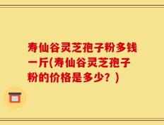 寿仙谷灵芝孢子粉多钱一斤(寿仙谷灵芝孢子粉的价格是多少？)