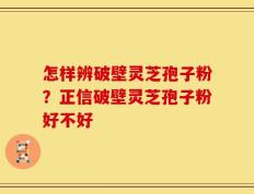 怎样辨破壁灵芝孢子粉？正信破壁灵芝孢子粉好不好