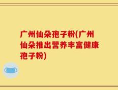 广州仙朵孢子粉(广州仙朵推出营养丰富健康孢子粉)