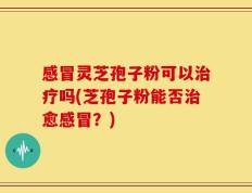 感冒灵芝孢子粉可以治疗吗(芝孢子粉能否治愈感冒？)