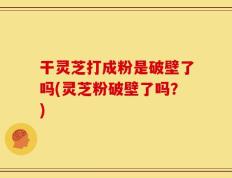 干灵芝打成粉是破壁了吗(灵芝粉破壁了吗？)