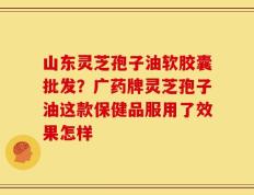 山东灵芝孢子油软胶囊批发？广药牌灵芝孢子油这款保健品服用了效果怎样