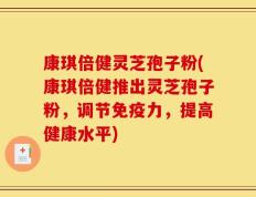 康琪倍健灵芝孢子粉(康琪倍健推出灵芝孢子粉，调节免疫力，提高健康水平)