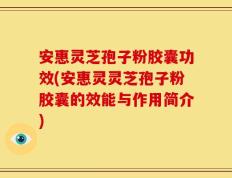 安惠灵芝孢子粉胶囊功效(安惠灵灵芝孢子粉胶囊的效能与作用简介)