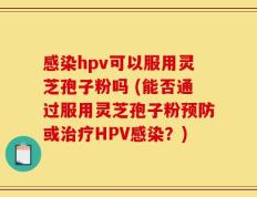 感染hpv可以服用灵芝孢子粉吗 (能否通过服用灵芝孢子粉预防或治疗HPV感染？)